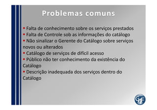 Ciclo de Vida do Serviço
                                                          Processo da Estratégia de Serviço
Escopo do projeto de
Implantação                      Estratégia               G. de Portfólio de Serviço
                                                          G. da Demanda
                                                          G. Financeiro
      Melhoria Continuada

   Processo de Melhoria                                        Desenho

                                                             G. do Catálogo de Serviço
                                                             G. de Nível de Serviço
    Operação
                                                             G. da Disponibilidade
 G. de Eventos                                               G. da Capacidade
 G. de Incidentes                                            G. da Continuidade de TI
 G. de Problemas               Transição                     G. de Segurança da Informação
 Cumprimento de Requisição                                   G. de Fornecedor
                             G. de Mudança
 G. de Acesso
                             G. da Configuração e de Ativo de Serviço
                             G. de Liberação e Implantação
     Servicedesk
 