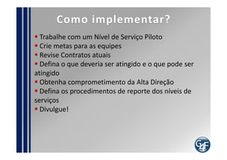 indicadores
  Percentual dos Níveis de Serviço que foram atingidos
  Índice de Satisfação do usuário final
  Quantidade de revisões nos ANS´s
  Quantidade de revisões nos ANO´s e CA´s
  Percentual de melhoria na disponibilidade dos
serviços
  Percentual dos ANS´s que estão relacionados a
ANO´s e CA´s
  Percentual de serviços que constam no ANS
 