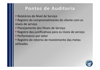 Papéis
 Gerente de Nível de Serviço

 Apoia na manutenção do Catalogo e Portfólio de
Serviços
  Avalia os Requisitos dos Serviços
  Negocia, estabelecer Acordos de NS
  Negocia, estabelecer Acordos Operacionais
  Estabelece os acordos necessários com terceiros
  Avalia e monitora performance de todos acordos
  Deve ser o ponto único de contato com o cliente
 