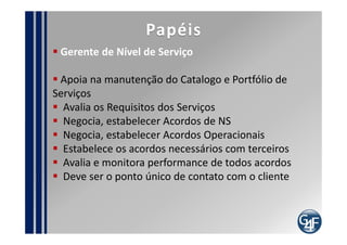 Papéis
 Gerente de Nível de Serviço : Perfil

  Comunicativo
  Capacidade de Liderar Equipes
  Motivação em melhorar continuamente
  Experiência em gestão de contratos e
relacionamento com fornecedores
  Ser resiliênte e tolerante
  Capacidade de Negociação
  Foco no cliente
  Bom entendimento do negócio da organização
  Ser bom ouvinte
  Conhecimentos Avançados em ITIL
 