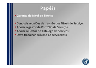 Problemas comuns
  O cliente não ter idéia do nível de serviço que deseja
  Não haver negociação suficiente para definir e rever
os ANS´s
  Inexistência do Catálogo de Serviços
  Definição de Níveis de serviço que não podem ser
mensurados
  Definição de níveis de serviço inalcançáveis
  Falta de comprometimento, envolvimento e/ou
capacidade técnica por lado do cliente
  Falta de avaliação dos níveis de serviços que são
necessários por parte do fornecedor
  Usuários não conhecerem os níveis de serviço
 
