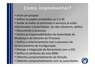 Pontos de Auditoria
  Registro de RDM
  Registro dos IC´s envolvidos na RDM
  Registro das reuniões do C.C.M.
  Documentação de análise de impacto e riscos
  Verificar se as mudanças importantes estão sendo
realizadas a tempo
  Verificar se existem mudanças sendo realizadas sem
aprovação
  Avaliar o entendimento da equipe e do cliente sobre
a necessidade de controlar mudanças
 