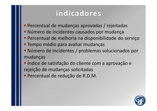 Problemas comuns
  Resistência por falta do entendimento do processo
     Considerar a RDM burocrática
  Conviver com mudanças não autorizadas
implementadas
  Falta de integração com o S.G.C.
  Falta de Integração com os processos de Operação,
Desenho e Estratégia de Serviços
  Ausência de profissional técnico no C.C.M.
  Ausência do cliente no C.C.M.
  Falta de experiência em conduzir o processo
  Excesso de informações na R.D.M.
 