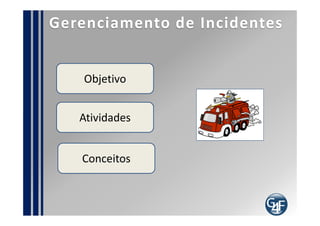 Como implementar?
 Defina os níveis de atendimento do processo
 Defina as regras e procedimentos para lhe dar com o
processo
 Defina os relatórios necessários para o processo
 Integre ao catálogo de serviços
 