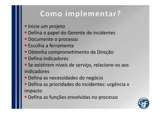 Pontos de Auditoria
  Registro do incidentes
  Identificação de incidentes repetidos
  Identificação de incidentes classificados de maneira
incorreta
  Registro da satisfação do usuário com o atendimento
  Identificação de incidentes que são escalonados mais
vezes do que o necessário
  Evidências da documentação do processo
  Evidências da relação entre a prioridade do incidente
e a necessidade da área de negócio
  Identificação das informações adequadas no
incidente
 