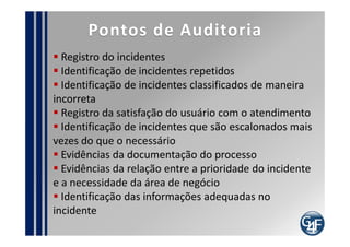 Papéis
Gerente de Incidentes

   Define o processo
   Responsável pelos indicadores do processo
   Responsável pela eficiência e eficácia do processo
   Deve disponibilizar relatórios de tendências para
 o Gestor de Problemas
   Deve interagir com outras equipes
   Deve ser o Gerente do Servicedesk
   Deve interagir com terceiros
   Acompanhar o escalonamento dos incidentes
   Assumir a comunicação com o usuário/cliente, em
 caso de incidentes graves
 