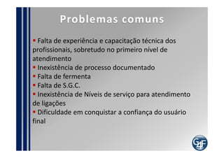 Ciclo de Vida do Serviço
                                                          Processo da Estratégia de Serviço
Escopo do projeto de
Implantação                      Estratégia               G. de Portfólio de Serviço
                                                          G. da Demanda
                                                          G. Financeiro
      Melhoria Continuada

   Processo de Melhoria                                        Desenho

                                                             G. do Catálogo de Serviço
                                                             G. de Nível de Serviço
    Operação
                                                             G. da Disponibilidade
 G. de Eventos                                               G. da Capacidade
 G. de Incidentes                                            G. da Continuidade de TI
 G. de Problemas               Transição                     G. de Segurança da Informação
 Cumprimento de Requisição                                   G. de Fornecedor
                             G. de Mudança
 G. de Acesso
                             G. da Configuração e de Ativo de Serviço
                             G. de Liberação e Implantação
     Servicedesk
 