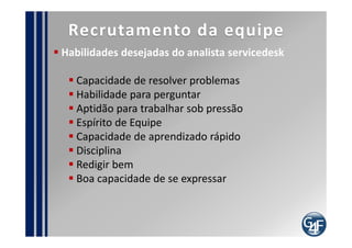 Pontos de Auditoria
  Evidências de tratamento de incidentes no primeiro
nível de atendimento
  Registro do procedimento de atendimento
  Documentação do processo
  Registro dos requisitos da estrutura e ambiente
  Conhecimento do público em relação às formas de
contatar o servicedesk
  Existência da mensuração da satisfação do usuário
final e do cliente
  Comparativo entre procedimentos x registros
 