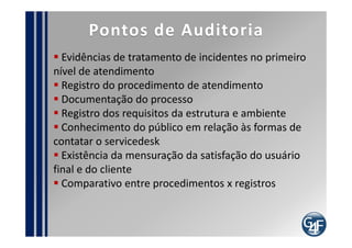 Papéis
Gerente de Servicedesk

   Define os requisitos da estrutura física
   Responsável pelos indicadores de primeiro nível
   Responsável pelo monitoramento da central
 telefônica
   Deve interagir com outras equipes

 Requisitos
   Deve ser certificado ITIL foundation
   Deve ter experiência com liderança de equipes
 