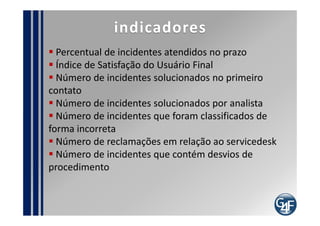 Problemas comuns
  Resistência do usuário em buscar atendimento
através servicedesk
  Falta de comprometimento da equipe
  Classificações realizadas de maneira errada
  Falta de procedimento de atendimento
  Falta de padrões para inserção de informações no
registro
  Implantação de estrutura inadequada de servicedesk
  Falta de software para monitorar a central telefônica
  Falta de auditoria
  Contratação de profissionais inexperientes
  Inexistência de padrões e Base de conhecimento
 