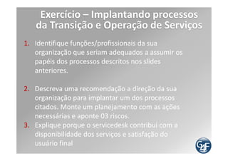 Considerações finais
  Nada deve ser aplicado sem devido objetivo,
alinhado com objetivos da empresa

  Boas práticas não trazem benefícios senão utilizado
de forma estratégica, planejada e objetiva

  As dicas genéricas que a G4F dá são:

   Comece estruturando Governança Empresarial e,
  por conseqüência, irá estruturar a Governança de
  TI
   Trabalhe em fases
   Revise e use a melhoria contínua
 