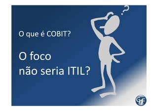 COBIT
  O COBIT surgiu como um modelo de auditoria e acabou se
Tornando um framework de Governança de TI

  Por ser baseado em controles e conter modelo de níveis
de maturidade, é muito utilizado por consultores para
realizar diagnósticos

  Vantagens de utilizar para diagnóstico:
   • É reconhecido mundialmente
   • É prático e enxuto, comparando com práticas como a
   da Biblioteca da ITIL
 