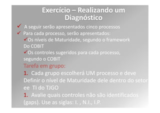 Exercício – Realizando um
                 Diagnóstico
4. Defina quais objetivos do setor de tecnologia
estão relacionados com os objetivos Estratégicos da
empresa (o que eu faço para corresponder?).
Relacione pelo menos dois objetivos de Tecnologia
a dois objetivos estratégicos.
Exs.:

Recuperação ágil de falhas   Atendimento ágil ao
Cidadão

Qualidade de atendimento     Definição de Níveis de
Serviço
 