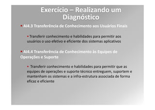 Exercício – Realizando um
                     Diagnóstico
Níveis de Maturidade definidos pelo COBIT
              Há uma estrutura claramente definida, aceita e entendida para tratar
              da documentação de usuários, manuais de operações e material de
  Nível 3     treinamento. Os procedimentos são armazenados e mantidos em uma
  Definido    biblioteca formal e podem ser acessados por qualquer pessoa que
              precise conhecê-los.

              Existem controles que asseguram a adoção de padrões, e são
              desenvolvidos e mantidos procedimentos referentes a todos os
  Nível 4     processos. Feedbacks das unidades de negócio e usuários sobre
 Gerenciado   documentação e treinamento são coletados e avaliados como parte de
              um processo de melhoria contínua.

              O processo da documentação operacional e de usuário é aprimorado
              constantemente através da adoção de novas ferramentas e métodos.
  Nível 5     Os materiais de procedimentos e de treinamento são considerados
 Otimizado    uma base de conhecimento em constante evolução que é mantida
              eletronicamente usando gerenciamento de atualização de
              conhecimento, e tecnologias de distribuição.
 