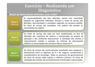 Exercício – Realizando um
                 Diagnóstico

 DS2.4 Monitoramento de Desempenho do
Fornecedor

    Identificar e minimizar os riscos relacionados à
  capacidade dos fornecedores
    Garantir que os contratos estejam em conformidade com
  os padrões universais de negócios de acordo com as
  exigências legais e regulamentares
    Considerar acordos de confidencialidade
 