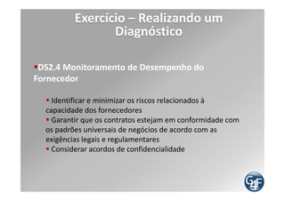 Exercício – Realizando um
                    Diagnóstico
Níveis de Maturidade definidos pelo COBIT
             Procedimentos bem documentados são implantados para governar os
             terceirizados com processos claros para examinar e negociar com os
 Nível 3     prestadores. A natureza dos serviços a serem prestados é detalhada no
 Definido    contrato e contempla as exigências operacionais, legais e de controle. A
             responsabilidade pela supervisão dos serviços terceirizados é definida.

             São estabelecidos critérios para definir os termos de compromisso,
             inclusive o escopo do serviço / produto fornecido, premissas,
  Nível 4    programação, custos, modelos de cobrança e responsabilidades. Os
Gerenciado   requisitos de serviço são definidos e vinculados aos objetivos do
             negócio. Existe um processo de análise crítica do desempenho do
             serviço frente aos termos contratuais
             Os contratos assinados com terceiros são criticamente analisados em
             intervalos predefinidos. Evidências de adesão contratual das medidas
 Nível 5     de controle, legais e operacionais são monitoradas e ações corretivas
Otimizado    são impostas. O terceirizado está sujeito a auditorias periódicas. A
             remuneração de terceiros está ligada ao alcance de níveis de serviço
             amplos acordados.
 