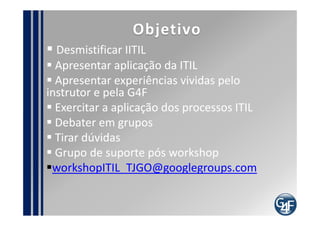 Objetivo
 Desmistificar IITIL
 Apresentar aplicação da ITIL
 Apresentar experiências vividas pelo instrutor e
pela G4F
 Exercitar a aplicação dos processos ITIL
 Debater em grupos
 Tirar dúvidas
 Grupo de suporte pós workshop
 workshopITIL_<<cliente>>@googlegroups.com
 
