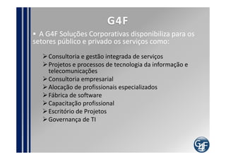 G4F
  A G4F Soluções Corporativas disponibiliza para os
setores público e privado os serviços como:
    Consultoria e gestão integrada de serviços
    Projetos e processos de tecnologia da informação e
    telecomunicações
    Consultoria empresarial
    Alocação de profissionais especializados
    Fábrica de software
    Capacitação profissional
    Escritório de Projetos
    Governança de TI
 