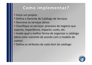 indicadores
  Quantidade de solicitações dos usuários que não se
referem a itens do Catálogo de Serviços
  Quantidade de alterações efetuadas no catálogo de
Serviços
  Tempo de atualização do catálogo, após aprovação
de novo serviço
  Quantidade de falhas encontradas no Catálogo de
Serviços
  Percentual dos usuários que não conhecem / não
utilizam o Catálogo
 