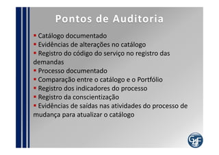 Papéis
Gerente do Catálogo de Serviços

   Documentar o Catálogo
   Divulgar o catálogo
   Controlar as mudanças no catálogo
   Retirar os serviços obsoletos, quando solicitado
 pelo Gerente do Produto
  Colher os indicadores do processo
 