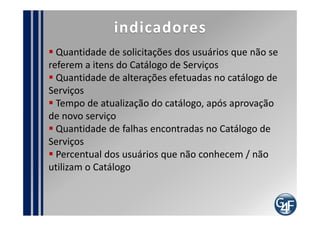 Problemas comuns
 Falta de conhecimento sobre os serviços prestados
 Falta de Controle sob as informações do catálogo
 Não sinalizar o Gerente do Catálogo sobre serviços
novos ou alterados
 Catálogo de serviços de difícil acesso
 Público não ter conhecimento da existência do
Catálogo
 Descrição inadequada dos serviços dentro do
Catálogo
 