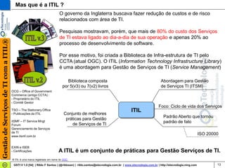 Mas que é a ITIL ?
                                                                            O governo da Inglaterra buscava fazer redução de custos e de risco
                                                                            relacionados com área de TI.

                                                                            Pesquisas mostravam, porém, que mais de 80% do custo dos Serviços
                                                                            de TI estava ligado ao dia-a-dia de sua operação e apenas 20% ao
Gestão de Serviços de TI com a ITIL®




                                                                            processo de desenvolvimento de software.

                                                                            Por esse motivo, foi criada a Biblioteca de Infra-estrutura de TI pelo
                                                                            CCTA (atual OGC). O ITIL (Information Technology Infrastructure Library)
                                                                            é uma abordagem para Gestão de Serviços de TI (Service Management)

                                                                                 Biblioteca composta                                                Abordagem para Gestão
                                                                              por 5(v3) ou 7(v2) livros                                             de Serviços TI (ITSM)
                                       OCG – Office of Government
                                       Commerce (antigo CCTA) :
                                       - Proprietário do ITIL
                                       - Comitê Gestor
                                                                                                                                                  Foco: Ciclo de vida dos Serviços
                                       TSO – The Stationery Office                                                            ITIL
                                       - Publicações da ITIL                   Conjunto de melhores
                                                                                                                                                      Padrão Aberto que tornou
                                       itSMF – IT Service Mngt
                                                                                práticas para Gestão
                                                                                                                                                      padrão de fato
                                       Forum                                       de Serviços de TI
                                       Gerenciamento de Serviços
                                       de TI
                                       www.itsmf.com.br
                                                                                                                                                                                  ISO 20000


                                       EXIN e ISEB
                                       - Certificações                     A ITIL é um conjunto de práticas para Gestão Serviços de TI.
                                       ® ITIL é uma marca registrada em nome do OGC

                                        GSTI V 1.0 [54] | Rildo F Santos | (@rildosan) | rildo.santos@etecnologia.com.br | www.etecnologia.com.br | http://etecnologia.ning.com           13
 