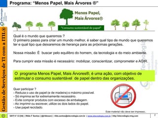 Gestão de Serviços de TI com a ITIL®   Programa: “Menos Papel, Mais Árvores ®”




                                          Qual é o mundo que queremos ?
                                          O primeiro passo para criar um mundo melhor, é saber qual tipo de mundo que queremos
                                          ter e qual tipo que deixaremos de herança para as próximas gerações.

                                          Nossa missão: É buscar pelo equilibro do homem, da tecnologia e do meio ambiente.

                                          Para cumprir esta missão é necessário: mobilizar, conscientizar, comprometer e AGIR.


                                            O programa Menos Papel, Mais Árvores®, é uma ação, com objetivo de
                                            estimular o consumo sustentável de papel dentro das organizações.

                                          Quer participar ?
                                          - Reduza o uso de papel (e de madeira) o máximo possível.
                                          - Só imprima se for extremamente necessário.
                                          - Evite comprar produtos com excesso de embalagem.
                                          - Ao imprimir ou escrever, utilize os dois lados do papel.
                                          - Use papel reciclado.
                                                                                                                                           Este material não deve ser impresso..
                                       GSTI V 1.0 [54] | Rildo F Santos | (@rildosan) | rildo.santos@etecnologia.com.br | www.etecnologia.com.br | http://etecnologia.ning.com     2
 