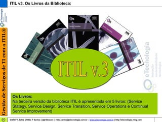 Gestão de Serviços de TI com a ITIL®   ITIL v3. Os Livros da Biblioteca:




                                         Os Livros:
                                         Na terceira versão da biblioteca ITIL é apresentada em 5 livros: (Service
                                         Stategy, Service Design, Service Transition, Service Operations e Continual
                                         Service Improvement)
                                       GSTI V 1.0 [54] | Rildo F Santos | (@rildosan) | rildo.santos@etecnologia.com.br | www.etecnologia.com.br | http://etecnologia.ning.com
 