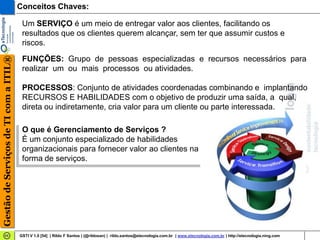 Conceitos Chaves:

                                        Um SERVIÇO é um meio de entregar valor aos clientes, facilitando os
                                        resultados que os clientes querem alcançar, sem ter que assumir custos e
                                        riscos.
Gestão de Serviços de TI com a ITIL®




                                        FUNÇÕES: Grupo de pessoas especializadas e recursos necessários para
                                        realizar um ou mais processos ou atividades.

                                        PROCESSOS: Conjunto de atividades coordenadas combinando e implantando
                                        RECURSOS E HABILIDADES com o objetivo de produzir uma saída, a qual,
                                        direta ou indiretamente, cria valor para um cliente ou parte interessada.

                                        O que é Gerenciamento de Serviços ?
                                        É um conjunto especializado de habilidades
                                        organizacionais para fornecer valor ao clientes na
                                        forma de serviços.




                                       GSTI V 1.0 [54] | Rildo F Santos | (@rildosan) | rildo.santos@etecnologia.com.br | www.etecnologia.com.br | http://etecnologia.ning.com
 