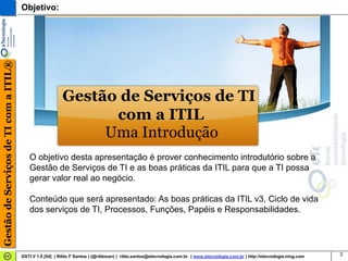 Gestão de Serviços de TI com a ITIL®   Objetivo:




                                                          Gestão de Serviços de TI
                                                                com a ITIL
                                                               Uma Introdução
                                          O objetivo desta apresentação é prover conhecimento introdutório sobre a
                                          Gestão de Serviços de TI e as boas práticas da ITIL para que a TI possa
                                          gerar valor real ao negócio.

                                          Conteúdo que será apresentado: As boas práticas da ITIL v3, Ciclo de vida
                                          dos serviços de TI, Processos, Funções, Papéis e Responsabilidades.




                                       GSTI V 1.0 [54] | Rildo F Santos | (@rildosan) | rildo.santos@etecnologia.com.br | www.etecnologia.com.br | http://etecnologia.ning.com   3
 