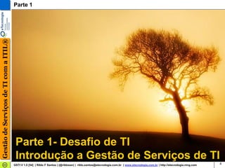 Gestão de Serviços de TI com a ITIL®   Parte 1




                                        Parte 1- Desafio de TI
                                        Introdução a Gestão de Serviços de TI
                                       GSTI V 1.0 [54] | Rildo F Santos | (@rildosan) | rildo.santos@etecnologia.com.br | www.etecnologia.com.br | http://etecnologia.ning.com   4
 