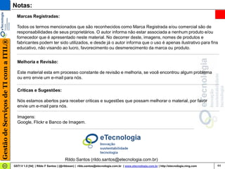 Notas:
                                         Marcas Registradas:

                                         Todos os termos mencionados que são reconhecidos como Marca Registrada e/ou comercial são de
                                         responsabilidades de seus proprietários. O autor informa não estar associada a nenhum produto e/ou
                                         fornecedor que é apresentado neste material. No decorrer deste, imagens, nomes de produtos e
Gestão de Serviços de TI com a ITIL®




                                         fabricantes podem ter sido utilizados, e desde já o autor informa que o uso é apenas ilustrativo para fins
                                         educativo, não visando ao lucro, favorecimento ou desmerecimento da marca ou produto.


                                         Melhoria e Revisão:

                                         Este material esta em processo constante de revisão e melhoria, se você encontrou algum problema
                                         ou erro envie um e-mail para nós.

                                         Criticas e Sugestões:

                                         Nós estamos abertos para receber criticas e sugestões que possam melhorar o material, por favor
                                         envie um e-mail para nós.

                                         Imagens:
                                         Google, Flickr e Banco de Imagem.




                                                                            Rildo Santos (rildo.santos@etecnologia.com.br)
                                       GSTI V 1.0 [54] | Rildo F Santos | (@rildosan) | rildo.santos@etecnologia.com.br | www.etecnologia.com.br | http://etecnologia.ning.com   44
 