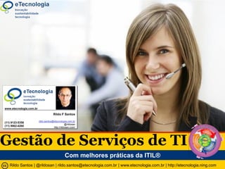 Gestão de Serviços de TI com a ITIL®




                www.etecnologia.com.br

                                                                      Rildo F Santos

                                                         rildo.santos@etecnologia.com.br
                (11) 9123-5358
                                                                                 @rildosan
                (11) 9962-4260                                        http://rildosan.com/




Gestão de Serviços de TI
                                                                                Com melhores práticas da ITIL®
                                       Rildo Santos || @rildosan | |rildo.santos@etecnologia.com.br | www.etecnologia.com.br | http://etecnologia.ning.com
                                         GSTI V 1.0 [54] Rildo F Santos (@rildosan) | rildo.santos@etecnologia.com.br | www.etecnologia.com.br | http://etecnologia.ning.com   45
 