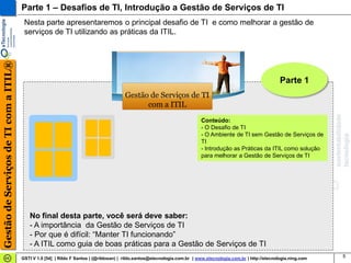 Parte 1 – Desafios de TI, Introdução a Gestão de Serviços de TI
                                        Nesta parte apresentaremos o principal desafio de TI e como melhorar a gestão de
                                        serviços de TI utilizando as práticas da ITIL.
Gestão de Serviços de TI com a ITIL®




                                                                                                                                                                 Parte 1
                                                                                        Gestão de Serviços de TI
                                                                                              com a ITIL
                                                                                                                           Conteúdo:
                                                                                                                           - O Desafio de TI
                                                                                                                           - O Ambiente de TI sem Gestão de Serviços de
                                                                                                                           TI
                                                                                                                           - Introdução as Práticas da ITIL como solução
                                                                                                                           para melhorar a Gestão de Serviços de TI




                                          No final desta parte, você será deve saber:
                                          - A importância da Gestão de Serviços de TI
                                          - Por que é difícil: “Manter TI funcionando”
                                          - A ITIL como guia de boas práticas para a Gestão de Serviços de TI
                                       GSTI V 1.0 [54] | Rildo F Santos | (@rildosan) | rildo.santos@etecnologia.com.br | www.etecnologia.com.br | http://etecnologia.ning.com   5
 