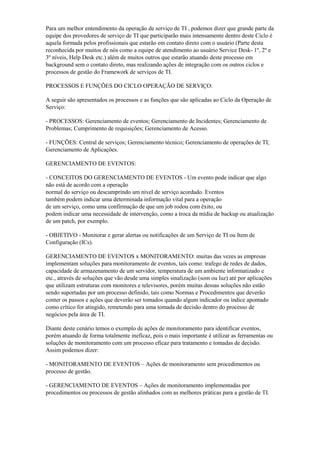 Para um melhor entendimento da operação de serviço de TI , podemos dizer que grande parte da
equipe dos provedores de serviço de TI que participarão mais intensamente dentro deste Ciclo é
aquela formada pelos profissionais que estarão em contato direto com o usuário (Parte desta
reconhecida por muitos de nós como a equipe de atendimento ao usuário Service Desk- 1º, 2º e
3º níveis, Help Desk etc.) além de muitos outros que estarão atuando deste processo em
background sem o contato direto, mas realizando ações de integração com os outros ciclos e
processos de gestão do Framework de serviços de TI.
PROCESSOS E FUNÇÕES DO CICLO OPERAÇÃO DE SERVIÇO:
A seguir são apresentados os processos e as funções que são aplicadas ao Ciclo da Operação de
Serviço:
- PROCESSOS: Gerenciamento de eventos; Gerenciamento de Incidentes; Gerenciamento de
Problemas; Cumprimento de requisições; Gerenciamento de Acesso.
- FUNÇÕES: Central de serviços; Gerenciamento técnico; Gerenciamento de operações de TI;
Gerenciamento de Aplicações.
GERENCIAMENTO DE EVENTOS:
- CONCEITOS DO GERENCIAMENTO DE EVENTOS - Um evento pode indicar que algo
não está de acordo com a operação
normal do serviço ou descumprindo um nível de serviço acordado. Eventos
também podem indicar uma determinada informação vital para a operação
de um serviço, como uma confirmação de que um job rodou com êxito, ou
podem indicar uma necessidade de intervenção, como a troca da mídia de backup ou atualização
de um patch, por exemplo.
- OBJETIVO - Monitorar e gerar alertas ou notificações de um Serviço de TI ou Item de
Configuração (ICs).
GERENCIAMENTO DE EVENTOS x MONITORAMENTO: muitas das vezes as empresas
implementam soluções para monitoramento de eventos, tais como: trafego de redes de dados,
capacidade de armazenamento de um servidor, temperatura de um ambiente informatizado e
etc., através de soluções que vão desde uma simples sinalização (som ou luz) até por aplicações
que utilizam estruturas com monitores e televisores, porém muitas dessas soluções não estão
sendo suportadas por um processo definido, tais como Normas e Procedimentos que deverão
conter os passos e ações que deverão ser tomados quando algum indicador ou índice apontado
como crítico for atingido, remetendo para uma tomada de decisão dentro do processo de
negócios pela área de TI.
Diante deste cenário temos o exemplo de ações de monitoramento para identificar eventos,
porém atuando de forma totalmente ineficaz, pois o mais importante é utilizar as ferramentas ou
soluções de monitoramento com um processo eficaz para tratamento e tomadas de decisão.
Assim podemos dizer:
- MONITORAMENTO DE EVENTOS – Ações de monitoramento sem procedimentos ou
processo de gestão.
- GERENCIAMENTO DE EVENTOS – Ações de monitoramento implementadas por
procedimentos ou processos de gestão alinhados com as melhores práticas para a gestão de TI.
 