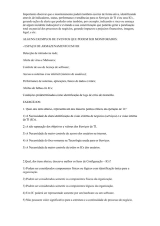 Importante observar que o monitoramento poderá também ocorrer de forma ativa, identificando
através de indicadores, status, performance e tendências para os Serviços de TI e/ou seus ICs ,
gerando ações de alerta que poderão estar também, por exemplo, indicando o risco ou ameaça
de algum incidente indesejável e evitando a sua concretização que poderão gerar a paralisação
total ou parcial dos processos de negócios, gerando impactos e prejuízos financeiros, imagem,
legal, e etc.
ALGUNS EXEMPLOS DE EVENTOS QUE PODEM SER MONITORADOS:
- ESPAÇO DE ARMAZENAMENTO EM HD:
Detecção de intrusão na rede;
Alerta de vírus e Malwares;
Controle de uso de licença de software;
Acesso a sistemas e/ou internet (número de usuários);
Performance de sistemas, aplicações, banco de dados e redes;
Alertas de falhas em ICs;
Condições predeterminadas como identificação de logs de erros de momento.
EXERCÍCIOS:
1. Qual, dos itens abaixo, representa um dos maiores pontos críticos da operação de TI?
1) A Necessidade da clara identificação da visão externa de negócios (serviços) e a visão interna
de TI (ICs).
2) A não separação dos objetivos e valores dos Serviços de TI.
3) A Necessidade de maior controle do acesso dos usuários na internet.
4) A Necessidade do foco somente na Tecnologia usada para os Serviços.
5) A Necessidade de maior controle de todos os ICs dos usuários.
2.Qual, dos itens abaixo, descreve melhor os Itens de Configuração – ICs?
1) Podem ser considerados componentes físicos ou lógicos com identificação única para a
organização.
2) Podem ser considerados somente os componentes físicos da organização.
3) Podem ser considerados somente os componentes lógicos da organização.
4) Um IC poderá ser representado somente por um hardware ou um software.
5) Não possuem valor significativo para a estrutura e a continuidade do processo de negócio.
 