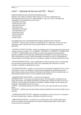 Resp: 1, 1.
Aula 5 – Operação de Serviços da ITIL – Parte 2
GERENCIAMENTO DE EVENTOS (CONTINUAÇÃO)
Segundo Autor, Marcos André dos Santos Freitas, em seu livro: Fundamentos do
Gerenciamento de Serviços de TI . Editora Brasport – pag. 262 a 265; as atividades que
contemplam o Gerenciamento de Eventos são:
- Ocorrência do Evento;
- Notificação do Evento;
- Detecção do Evento;
- Filtro do Evento;
- Significância do Evento;
- Correlação do Evento;
- Direcionar Evento;
- Selecionar Reação;
- Revisar Ações;
- Fechar Evento.
FLUXOGRAMA DAS ATIVIDADES DO GERENCIAMENTO DE EVENTOS:
- EVENTO – muitos eventos acontecem no ambiente de TI o tempo todo. Torna-se de total
importância que no desenho dos serviços sejam definidos os eventos que precisam ser
detectados.
- NOTIFICAÇÃO DO EVENTO – podem ser coletadas através de interrogações de status ou de
resposta como, por exemplo “UP” ou “DOWN”, “RUNING” ou “STOPED” e “COMPLETED”
ou “IDLE”. Também podem gerar notificações através de programas de monitoramento
(agentes) instalados nos ICs para gerar determinadas informações ou gerar alertas específicos.
Após a definição dos eventos a serem monitorados no desenho de serviço, as ferramentas de
monitoramento ou notificações devem ser escolhidas e testadas no ciclo de transição de serviço.
- DETECÇÃO DO EVENTO – após a notificação de evento ser gerada, ela deve ser detectada
por um sistema de gerenciamento de eventos com capacidade para concentrar os eventos
coletados e interpretar o significado do evento.
- FILTRO DO EVENTO – decide se o evento deve ser comunicado à operação de TI ou se deve
ser ignorado. O motivo da filtragem é porque muitas ferramentas de monitoramento geram
alertas desnecessários que não podem ser facilmente desabilitado. Pode ser necessário que, em
determinadas situações todos os eventos repetidos sejam analisados.
- SIGNIFICÂNCIA DO EVENTO – com base em 3 categorias:
INFORMATIVOS – eventos que não requerem ações: são armazenados e mantidos por um
tempo determinado. São também normalmente utilizados para verificar um status de um IC ou
confirmar se uma situação foi atendida ou executada. Também utilizados como insumos para
monitorar a desempenho dos ICs ou serviços.
AVISOS – evento gerado quando um sistema ou um IC está se aproximando de uma situação
limite.
EXCEÇÃO – identifica que uma determinada situação predefinida não está funcionando como o
esperado.
- CORRELAÇÃO DO EVENTO – geralmente está ligada aos níveis de serviço e as categorias
de risco de impacto para o negócio, definidas no desenho de serviço.
- DIRECIONAR EVENTO – de acordo com a correlação dos eventos, determinadas ações
devem ser tomadas. O direcionamento deve indicar exatamente para quem ou para onde os
eventos devem ser informados.
 