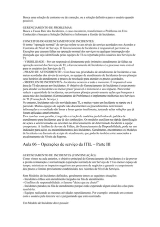 Busca uma solução de contorno ou de correção, ou a solução definitiva para o usuário quando
possível.
GERENCIAMENTO DE PROBLEMAS:
Busca a Causa Raiz dos Incidentes, e caso encontrem, transformam o Problema em Erro
Conhecido e buscam a Solução Definitiva e Informam a Gestão de Incidentes.
CONCEITOS DO GERENCIAMENTO DE INCIDENTES:
O termo "operação normal" do serviço refere-se aos níveis de serviço acordados nos Acordos e
Contratos de Nível de Serviço. O Gerenciamento de Incidentes é responsável por tratar as
Exceções que causam falhas na operação normal dos serviços ou qualquer interrupção não
planejada que seja identificada pelas equipes de TI ou reportada pelos usuários dos Serviços de
TI.
- VISIBILIDADE - Por ser responsável diretamente pelo 'primeiro atendimento de falhas na
operação normal dos Serviços de TI, o Gerenciamento de Incidentes é o processo mais visível
para os usuários dos Serviços de TI.
- PRAZO DE ATENDIMENTO - Com base nas prioridades de atendimento de Incidentes e nas
metas acordadas dos níveis de serviços, as equipes de atendimento de Incidentes devem planejar
seus horários de atendimento e prazos de resolução para atender os.prazos acordados.
- MODELOS DE INCIDENTES - Incidentes ocorrem a todo o momento. É impossível uma
área de TI não passar por Incidentes. O objetivo do Gerenciamento de Incidentes é estar pronto
para atender os Incidentes no menor prazo' possível e minimizar o seu impacto. Para tentar
reduzir a quantidade de incidentes, necessitamos planejar proativamente ações que busquem a
causa raiz dos Incidentes (Gerenciamento de Problemas) e implemente melhorias nos Serviços
de TI (Transição de Serviço ).
No entanto, Incidentes não são novidade para TI, e muitas vezes um Incidente se repete ou é
parecido. Muitas equipes de suporte não documentam os procedimentos nem trocam
informações e o resultado são horas e horas gastas inutilmente, tentando achar soluções que já
foram aplicadas anteriormente.
Para resolver essa questão, é sugerida a criação de modelos predefinidos de padrões de
atendimento para Incidentes que já são conhecidos. Os modelos auxiliam na rápida identificação
de ações a serem tomadas ou orientam no direcionamento de determinado Incidente a equipe
competente. A Análise da Árvore de Falhas, do Gerenciamento da Disponibilidade, pode ser um
indicador para ações ou encaminhamentos dos Incidentes. Geralmente, encontramos os Modelos
de Incidentes no formato de scripts de atendimento, que poderão também estar associados a
escalonamento de Níveis de Suporte.
Aula 06 – Operações de serviço da ITIL – Parte III
GERENCIAMENTO DE INCIDENTES (CONTINUAÇÃO):
Como vimos na aula anterior, o objetivo principal do Gerenciamento de Incidentes é o de prover
a pronta restauração e normalização (operação normal) de um Serviço de TI no menor espaço de
tempo, minimizar os impactos negativos aos processos de negócios e garantir o cumprimento
dos prazos e limites previamente estabelecidos nos Acordos de Nível de Serviços.
Sem Modelos de Incidentes definidos, geralmente temos as seguintes situações:
- Incidentes órfãos sem atendimento largados na fila de atendimento.
- Conflitos de responsabilidade: o famoso "deixa que eu chuto!"
- Incidentes parados na fila de atendimento porque estão esperando algum sinal dos céus para
resolvê-lo.
- Equipes realizando as mesmas atividades repetidamente. Por exemplo: entrando em contato
com o usuário pela terceira vez e perguntando que está ocorrendo.
Um Modelo de Incidente deve possuir:
 