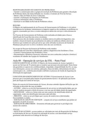 RESPONSABILIDADES DO GERENTE DE PROBLEMAS:
- Garantir a comunicação entre os grupos de resolução de Problemas para garantir a Resolução
de Problemas dentro das metas definidas nos Acordos e Contratos de Nível de Serviço.
- Manter a Base de Dados de Erros Conhecidos.
- Garantir o fechamento dos Registros de Problemas.
- Fornecer informações sobre os Problemas.
- Gerenciar as atividades da Revisão de Problemas críticos.
RESUMO:
O Objetivo da implementação de um Processo de Gerenciamento de Problemas é o de reduzir
reincidências de incidentes, minimizarem os impactos negativos dos incidentes ou problemas no
negócio, ocasionados por erros e eventos indesejáveis dentro dos serviços e infra-estrutura de
TI.
No Processo de Gerenciamento de Problemas serão realizadas atividades para a busca e
identificação da Causa Raiz dos erros e incidentes.
Neste processo não são tratadas somente as medidas reativas de análise de diagnostico, mas
também o desenvolvimento de procedimentos de análise de tendências obtidos através dos
históricos que resultem em ações pró-ativas que serão utilizadas no processo de Gestão de
Mudanças para prevenir os erros e incidentes antes das suas ocorrências.
No escopo do Processo de Gerencia de Problemas serão tratados:
- Identificação da Causa Raiz (identificação, análise e diagnostico) dos Incidentes e Erros.
- Controle e Gerenciamento dos Problemas e Erros.
- Documentação e Relatórios Gerenciais referentes aos erros conhecidos (soluções e histórico)
resultantes do trabalho das Equipes de Atendimento.
Aula 08 – Operação de serviços da ITIL – Parte Final
GERENCIAMENTO DE ACESSO: O Objetivo do Gerenciamento de Acesso é garantir o
acesso aos Serviços de TI somente para os usuários que possuam esta autorização. Desta forma
são garantidos os aspectos de confidencialidade, integridade e disponibilidade dos ICs, ou seja,
suas informações, acessos aos sistemas, aplicações, banco de dados, infraestruturas de rede e
comunicação e etc., conforme preconizado e definido no processo de Gestão de Segurança da
Informação da organização.
CONCEITOS DO GERENCIAMENTO DE ACESSO: O Gerenciamento de Acesso é um
processo que é executado pelas funções de gerenciamento técnico e de aplicações que fazem
parte da Função da Central de Serviços.
Dentro do conceito do Gerenciamento de Acesso, devemos entender algumas definições que são
utilizadas na descrição das suas atividades:
- ACESSO – refere-se ao nível de funcionamento de um serviço ou informações/dados que um
ou mais usuários possuem o direito de acesso e uso nas suas atividades dentro da organização.
- IDENTIDADE – refere-se a forma como um mais usuários são identificados dentro da
organização, sendo esta identificação única para cada indivíduo.
- DIREITOS – refere-se aos privilégios que o acesso do usuário tem a determinadas
funcionalidades ou dados.
- SERVIÇOS OU GRUPO DE SERVIÇOS – conjunto de serviços semelhantes que podem ser
agrupados em perfis de acesso.
- SERVIÇOS DE DIRETÓRIOS – ferramenta utilizada para gerenciar os privilégios dos
acessos dos usuários.
TÍTULO:
- SOLICITAR ACESSOS - acessos podem ser solicitados por meio de Requisições de Mudança
ou Solicitações de Serviço. Os meios de solicitação de acesso a um determinado serviço
geralmente estão descritos no Catálogo de Serviços.
 