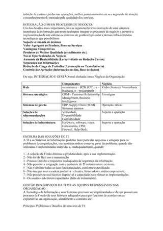 redução de custos e perdas nas operações, melhor posicionamento em seu segmento de atuação
e reconhecimento do mercado pela qualidade dos serviços.
INTEGRAÇÃO COM OS PROCESSOS DE NEGÓCIO:
Um dos desafios mais importantes para as organizações é a construção de uma estrutura
tecnologia da informação que possa realmente integrar os processos de negócio e permitir a
implementação de um sistema ou sistemas de gestão empresarial e demais infra-estruturas
tecnológicas que possibilitem:
Suporte à tomada de decisões
Valor Agregado ao Produto, Bens ou Serviços
Vantagens Competitivas
Produtos de Melhor Qualidade (atendimento etc.)
Novas Oportunidades de Negócio
Aumento da Rentabilidade (Lucratividade ou Redução Custos)
Segurança nas Informações
Redução da Carga de Trabalho (Automação ou Transferência)
Controle da Operação (Informação on-line, Base de dados)
Ou seja, INTEGRAÇÃO E GESTÃO total alinhada com o Negócio da Organização:
Componentes Negócio
Web e-commerce – B2B, B2C... e –
Business, e – procurement
Visão clientes e fornecedores
Sistema estratégico CRM – Customer Relationship
Management, Business
Intelligence
Estratégias
Sistemas de gestão ERP, Supply Chain (SCM)
Sistemas internos
Operação, táticas
Soluções de
telecomunicações
Velocidade,
Disponibilidade
Confiabilidade
Suporte e operação
Soluções de infraestutura Hardware, software, redes;
Cabeamento, CPD;
Firewall, Help-Desk;
Suporte e operação
ESCOLHA DAS SOLUÇÕES DE TI:
A TI e os Sistemas de Informações poderão fazer parte das respostas e soluções para os
problemas das organizações, mas também podem tornar-se parte do problema, quando são
utilizadas e implementadas indevidas e, inadequadamente, quando:
1 - A solução de TI não diminua a produtividade, após a sua implementação.
2 - Não for de fácil uso e manutenção.
3 - Possua controles e requisitos inadequados de segurança da informação.
4 - Não permitir a integração com o ambiente de TI anteriormente existente.
5 - Não viabilizar todas as suas funcionalidades, conforme especificado.
6 - Não integrar com a cadeia produtiva : clientes, fornecedores, outras empresas etc.
7 - Não possuir pessoal técnico disponível e capacitado para efetuar as implementações.
8 - Os usuários não forem capacitados (falta de treinamento).
GESTÃO DOS SERVIÇOS DA TI PELAS EQUIPES RESPONSÁVEIS NAS
ORGANIZAÇÃO:
A Tecnologia da Informação e seus Sistemas precisam ser implementados e devem possuir um
processo de Gestão de seus Serviços adequados para que funcione de acordo com as
expectativas da organização, atendimento a contratos etc.
Principais Problemas e Desafios de uma área de TI:
 