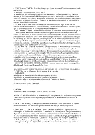 - VERIFICAR ACESSOS - identifica duas perspectivas a serem verificadas antes da concessão
dos acessos:
Se o usuário é realmente quem ele diz que é.
Se o solicitante tem legitimidade para solicitar o acesso e o fez da maneira correta. Exemplo:
notificação do departamento de RH da empresa atestando a contratação do usuário anexada a
uma Solicitação de Serviço feita pelo gerente imediato do funcionário contratado ou Requisição
de Mudança do gerente solicitando a alteração do perfil de acesso de todos os funcionários da
sua área em determinado sistema.
- PROVER PERMISSÓES - as decisões sobre conceder acesso ou negar acesso não são
tomadas pelo Gerenciamento de Acesso sozinho, o Gerenciamento de Acesso somente segue o
que foi definido nos ciclos de Estratégia e Desenho de Serviço.
- MONITORAR STATUS - monitorar o ciclo de vida da identidade do usuário nos Serviços de
TI. Funcionários podem ser transferidos, demitidos, promovidos e suas permissões devem
refletir seu status atual. E muito comum usuários serem transferidos de áreas e ficarem com dois
perfis de acesso, um da área nova e outro da área antiga, continuando a ter acesso aos serviços
da área antiga. Na pior das hipóteses, usuários podem sair da empresa e continuar com acesso
aos Serviços de TI da empresa. O Gerenciamento de Acesso deve possuir uma ferramenta que
permita uma auditoria e controle das identidades, podendo permitir a alteração de perfil de uma
Identidade para outro perfil quando necessário.
- REGISTRAR E RASTREAR ACESSOS - o Gerenciamento de Acesso não deve somente se
preocupar em conceder ou retirar os Acessos, mas também em monitorar as atividades dos
perfis nos Serviços de TI. Exceções podem ser direcionadas ao Gerenciamento de Incidentes
como Incidentes de Segurança da Informação. O Gerenciamento de Segurança da Informação
pode detectar uso não autorizado de determinado sistema e comparar com os acessos
concedidos pelo Gerenciamento de Acesso. O Gerenciamento de Acesso também pode ser
convocado por investigações legais ou de auditoria para identificar evidências de acessos como
datas, duração do acesso, atividades realizadas em determinado sistema, dados alterados, etc.
- REMOVER OU RESTRINGIR PERMISSÕES - remover acessos de acordo com as políticas
definidas pela Estratégia e Desenho de Serviços.
RELACIONAMENTOS ENTRE O GERENCIAMENTO DE INCIDENTES E OS OUTROS
PROCESSOS: As atividades do Gerenciamento de Acesso são:
- ENTRADAS:
Solicitações de Serviços para alteração ou criação de acessos.
Requisições de Mudança para alteração ou criação de acessos.
Informações sobre os serviços do Gerenciamento do Catálogo de Serviço.
GERENCIAMENTO DE ACESSO
- SAÍDAS:
Informações sobre Acessos para todos os outros Processos.
ATENÇÃO: Não há a definição de um Gerente para esse processo. As atividades deste processo
Essa atividade pode ser realizada pelas equipes da Central de Serviços e Gerenciamento de
Incidentes.
CENTRAL DE SERVIÇOS: O objetivo da Central de Serviço é ser o ponto único de contato
para os usuários de TI e restaurar a operação normal dos serviços assim que possível.
CONCEITOS DA CENTRAL DE SERVIÇOS: A Central de Serviços é o ponto único de
contato para os usuários dos Serviços de TI em relação às Solicitações de Serviços e abertura de
Registros de Incidentes. Como ponto único de contato queremos dizer que todas as Solicitações
de Serviços e Incidentes devem ser encaminhadas para a Central de Serviços, porém pode haver
mais de uma forma de contato com a Central de Serviços como, por exemplo, via telefone, e-
mail, chat, abertura de registros na própria ferramenta de registro de Incidentes ou até através de
contato pessoal. O que não é permitido e aceitável é que nenhum atendimento seja realizado
 