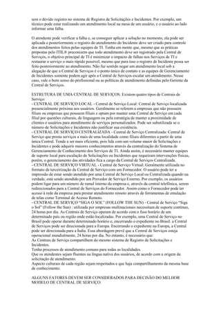 sem o devido registro no sistema de Registro de Solicitações e Incidentes. Por exemplo, um
técnico pode estar realizando um atendimento local na mesa de um usuário, e o usuário ao lado
informar uma falha.
O atendente pode verificar a falha e, se conseguir aplicar a solução no momento, ela pode ser
aplicada e posteriormente o registro do atendimento do Incidente deve ser criado para controle
dos atendimentos feitos pelas equipes de TI. Tenha em mente que, mesmo que as práticas
propostas pelo ITIL® preconizem que todo atendimento deve ser registrado pela Central de
Serviços, o objetivo principal de TI é minimizar o impacto de falhas nos Serviços de TI e
restaurar o serviço o mais rápido possível, mesmo que para isso o registro de Incidente possa ser
feito posteriormente ao atendimento. Não faz sentido negar um atendimento local sob a
alegação de que a Central de Serviços é o ponto único de contato e as equipes de Gerenciamento
de Incidentes somente podem agir após a Central de Serviços escalar um atendimento. Nesse
caso, vale o bom senso do profissional ou as políticas de atendimento definidas pelo Gerente da
Central de Serviços.
ESTRUTURA DE UMA CENTRAL DE SERVIÇOS: Existem quatro tipos de Centrais de
Serviço:
- CENTRAL DE SERVIÇO LOCAL - Central de Serviço Local: Central de Serviço localizada
presencialmente próxima aos usuários. Geralmente se referem a empresas que não possuem
filiais ou empresas que possuem filiais e optam por manter uma Central de Serviço em cada
filial por questões culturais, de linguagem ou pela estratégia de manter a proximidade de
clientes e usuários para atendimento de serviços personalizados. Pode ser subutilizada se o
número de Solicitações e Incidentes não justificar sua existência.
- CENTRAL DE SERVIÇO CENTRALIZADA - Central de Serviço Centralizada: Central de
Serviço que presta serviços a mais de uma localidade como filiais diferentes a partir de uma
única Central. Tende a ser mais eficiente, pois lida com um volume maior de Solicitações e
Incidentes e pode adquirir maiores conhecimentos através da centralização do Sistema de
Gerenciamento de Conhecimento dos Serviços de TI. Ainda assim, é necessário manter equipes
de suporte local para escalação de Solicitações ou Incidentes que requeiram intervenções físicas,
porém, o gerenciamento das atividades fica a cargo da Central de Serviços Centralizada.
- CENTRAL DE SERVIÇO VIRTUAL - Central de Serviço Virtual: Geralmente utilizada no
formato de terceirização da Central de Serviço com um Fornecedor. O usuário pode ter a
impressão de estar sendo atendido por uma Central de Serviço Local ou Centralizada quando na
verdade, está sendo atendido por um Provedor de Serviço Externo. Por exemplo, os usuários
podem ligar para um número de ramal interno da empresa e, através da central telefônica, serem
redirecionados para a Central de Serviços do Fornecedor. Assim como o Fornecedor pode ter
acesso à rede da empresa para prestar atendimento remoto através de ferramentas de emulação
de telas como Terminal de Acesso Remoto.
- CENTRAL DE SERVIÇO “SIGA O SOL” (FOLLOW THE SUN) - Central de Serviço “Siga
o Sol” (Follow the Sun) : utilizada por empresas multinacionais necessitam de suporte contínuo,
24 horas por dia. As Centrais de Serviço operam de acordo com o fuso horário de um
determinado país ou região onde estão localizadas. Por exemplo, uma Central de Serviço no
Brasil pode operar durante determinado horário e, encerrando o expediente no Brasil. a Central
de Serviços pode ser direcionada para a Europa. Encerrando o expediente na Europa, a Central
pode ser direcionada para a Índia. Essa abordagem prevê que a Central de Serviços esteja
operacional mundialmente, 24 horas por dia. No entanto, é necessário que:
As Centrais de Serviço compartilhem do mesmo sistema de Registro de Solicitações e
Incidentes.
Tenha processos de atendimento comuns para todas as localidades.
Que os atendentes sejam fluentes na língua nativa dos usuários, de acordo com a origem da
solicitação de atendimento.
Aspecto culturais de cada região sejam respeitados e que haja compartilhamento da mesma base
de conhecimento.
ALGUNS FATORES DEVEM SER CONSIDERADOS PARA DECISÃO DO MELHOR
MODELO DE CENTRAL DE SERVIÇO:
 