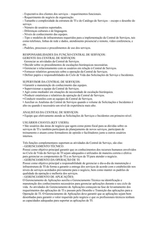 - Expectativa dos clientes dos serviços – requerimentos funcionais.
- Requerimento do negócio da organização.
- Tamanho e complexidade da estrutura de TI e do Catálogo de Serviços – escopo e desenho do
serviço.
- Número de usuários suportados.
- Diferenças culturais e de linguagem.
- Níveis de conhecimento das equipes.
- Tipo e modelos de infraestrutura requeridos para a implementação da Central de Serviços, tais
como telefones, linhas de rede e dados, atendimento presencial e remoto, vídeo conferencia, e
etc.
- Padrões, processos e procedimentos de uso dos serviços.
RESPONSABILIDADES DA FUNÇÃO CENTRAL DE SERVIÇOS:
GERENTE DA CENTRAL DE SERVIÇOS:
Gerenciar as atividades da Central de Serviços.
• Decidir sobre os procedimentos de escalações hierárquicas necessárias.
• Gerenciar o relacionamento com os usuários em relação à Central de Serviços.
• Fornecer relatórios gerenciais sobre a operação da Central de Serviços.
• Definir papéis e responsabilidades do Ciclo de Vida das Solicitações de Serviço e Incidentes.
SUPERVISOR DA CENTRAL DE SERVIÇOS:
• Garantir a manutenção do conhecimento das equipes.
• Supervisionar a equipe da Central de Serviços.
• Agir como mediador em situações de necessidade de escalação hierárquica.
• Produzir estatísticas e relatórios da operação da Central de Serviços.
• Conduzir reuniões com as equipes da Central de Serviços.
• Auxiliar os Analistas da Central de Serviços quando o volume de Solicitações e Incidentes é
alto ou quando é necessário um nível de experiência mais alto.
ANALISTAS DA CENTRAL DE SERVIÇOS:
• Equipe que efetivamente atende as Solicitações de Serviços e Incidentes em primeiro nível.
USUÁRIOS CHAVES (KEY USERS):
• São usuários das áreas de negócio que agem como ponto focal para as dúvidas sobre os
serviços de TI e também participam do planejamento de novos serviços, participam de
treinamento e atuam como formadores de opinião e facilitadores junto a outros usuários
internos.
Três funções complementares suportam as atividades da Central de Serviço, são elas:
- GERENCIAMENTO TÉCNICO:
Possui como objetivo principal garantir que os conhecimentos dos recursos humanos envolvidos
no Ciclo de Vida do Serviço de TI sejam adequados e utilizados de maneira correta e efetiva
para gerenciar os componentes de TI e os Serviços de TI para atender o negócio.
- GERENCIAMENTO DA OPERAÇÃO DE TI:
Possui como objetivo principal a responsabilidade de gerenciar o dia-a-dia da manutenção e
infraestrutura de TI de forma a garantir a entrega dos serviços de acordo com o estabelecido nos
níveis de serviços acordados previamente para o negócio, bem como manter os padrões de
qualidade da operação e melhoria dos serviços.
- GERENCIAMENTO DE APLICAÇÕES:
O Gerenciamento de Aplicações auxilia o Gerenciamento Técnico na identificação e
manutenção dos conhecimentos necessários para gerenciar aplicações durante o seu ciclo de
vida. As atividades do Gerenciamento de Aplicações começam na fase de levantamento dos
requerimentos das aplicações de TI e passam pelo Desenho e Transição das aplicações para a
Operação de TI. O Gerenciamento de Aplicações deve garantir que as aplicações sejam bem
desenhadas para garantir o valor requerido pelo negócio e que os profissionais técnicos tenham
as capacidades adequadas para suportar as aplicações de TI.
 