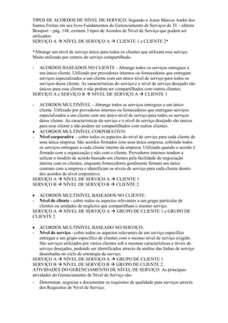 TIPOS DE ACORDOS DE NÍVEL DE SERVIÇO: Segundo o Autor Marcos André dos
Santos Freitas em seu livro Fundamentos do Gerenciamento de Serviços de TI – editora
Brasport – pág. 148, existem 3 tipos de Acordos de Nível de Serviço que podem ser
utilizados:
SERVIÇO A  NÍVEL DE SERVIÇO A  CLIENTE 1 e CLIENTE 2*
*Abrange um nível de serviço único para todos os clientes que utilizam esse serviço.
Muito utilizado por centros de serviço compartilhado.
- ACORDOS BASEADOS NO CLIENTE - Abrange todos os serviços entregues a
um único cliente. Utilizado por provedores internos ou fornecedores que entregam
serviços especializados a um cliente com um único nível de serviço para todos os
serviços desse cliente. As características do serviço e o nível de serviço desejado são
únicos para esse cliente e não podem ser compartilhados com outros clientes.
SERVIÇO A e SERVIÇO B  NÍVEL DE SERVIÇO A  CLIENTE 1
- ACORDOS MULTINÍVEL - Abrange todos os serviços entregues a um único
cliente. Utilizado por provedores internos ou fornecedores que entregam serviços
especializados a um cliente com um único nível de serviço para todos os serviços
desse cliente. As características do serviço e o nível de serviço desejado são únicos
para esse cliente e não podem ser compartilhados com outros clientes.
ACORDOS MULTINÍVEL CORPORATIVO:
- Nivel corporativo – cobre todos os aspectos do nível de serviço para cada cliente de
uma única empresa. São acordos firmados com uma única empresa, cobrindo todos
os serviços entregues a cada cliente interno da empresa. Utilizado quando o acordo é
firmado com a organização e não com o cliente. Provedores internos tendem a
utilizar o modelo de acordo baseado em clientes pela facilidade de negociação
interna com os clientes, enquanto fornecedores geralmente firmam um único
contrato com a empresa e identificam os níveis de serviço para cada cliente dentro
dos acordos de nível corporativo.
SERVIÇO A  NÍVEL DE SERVIÇO A  CLIENTE 1
SERVIÇO B  NÍVEL DE SERVIÇO B  CLIENTE 2
ACORDOS MULTINÍVEL BASEADOS NO CLIENTE:
- Nível de cliente - cobre todos os aspectos relevantes a um grupo particular de
clientes ou unidades de negócios que compartilham o mesmo serviço.
SERVIÇO A  NÍVEL DE SERVIÇO A  GRUPO DE CLIENTE 1 e GRUPO DE
CLIENTE 2
ACORDOS MULTINÍVEL BASEADO NO SERVIÇO:
- Nível de serviço - cobre todos os aspectos relevantes de um serviço específico
entregue a um grupo específico de clientes com o mesmo nível de serviço exigido.
São serviços utilizados por vários clientes sob a mesmas características e níveis de
serviço desejados, podendo ser identificados através da análise das linhas de serviço
desenhadas no ciclo de estratégia de serviço.
SERVIÇO A  NÍVEL DE SERVIÇO A  GRUPO DE CLIENTE 1
SERVIÇO B  NÍVEL DE SERVIÇO B  GRUPO DE CLIENTE 2
ATIVIDADES DO GERENCIAMENTO DE NÍVEL DE SERVIÇO: As principais
atividades do Gerenciamento de Nível de Serviço são:
- Determinar, negociar e documentar os requisitos de qualidade para serviços através
dos Requisitos de Nível de Serviço.
 