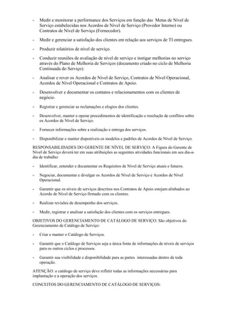 - Medir e monitorar a performance dos Serviços em função das Metas de Nível de
Serviço estabelecidas nos Acordos de Nível de Serviço (Provedor Interno) ou
Contratos de Nível de Serviço (Fornecedor).
- Medir e gerenciar a satisfação dos clientes em relação aos serviços de TI entregues.
- Produzir relatórios de nível de serviço.
- Conduzir reuniões de avaliação de nível de serviço e instigar melhorias no serviço
através do Plano de Melhoria de Serviços (documento criado no ciclo de Melhoria
Continuada do Serviço).
- Analisar e rever os Acordos de Nível de Serviço, Contratos de Nível Operacional,
Acordos de Nível Operacional e Contratos de Apoio.
- Desenvolver e documentar os contatos e relacionamentos com os clientes de
negócio.
- Registrar e gerenciar as reclamações e elogios dos clientes.
- Desenvolver, manter e operar procedimentos de identificação e resolução de conflitos sobre
os Acordos de Nível de Serviço.
- Fornecer informações sobre a realização e entrega dos serviços.
- Disponibilizar e manter disponíveis os modelos e padrões de Acordos de Nível de Serviço.
RESPONSABILIDADES DO GERENTE DE NÍVEL DE SERVIÇO: A Figura do Gerente de
Nível de Serviço deverá ter em suas atribuições as seguintes atividades funcionais em seu dia-a-
dia de trabalho:
- Identificar, entender e documentar os Requisitos de Nível de Serviço atuais e futuros.
- Negociar, documentar e divulgar os Acordos de Nível de Serviço e Acordos de Nível
Operacional.
- Garantir que os níveis de serviços descritos nos Contratos de Apoio estejam alinhados ao
Acordo de Nível de Serviço firmado com os clientes.
- Realizar revisões de desempenho dos serviços.
- Medir, registrar e analisar a satisfação dos clientes com os serviços entregues.
OBJETIVOS DO GERENCIAMENTO DE CATÁLOGO DE SERVIÇO: São objetivos do
Gerenciamento de Catálogo de Serviço:
- Criar e manter o Catálogo de Serviços.
- Garantir que o Catálogo de Serviços seja a única fonte de informações de níveis de serviços
para os outros ciclos e processos.
- Garantir sua visibilidade e disponibilidade para as partes interessadas dentro de toda
operação.
ATENÇÃO: o catálogo de serviço deve refletir todas as informações necessárias para
implantação e a operação dos serviços.
CONCEITOS DO GERENCIAMENTO DE CATÁLOGO DE SERVIÇOS:
 