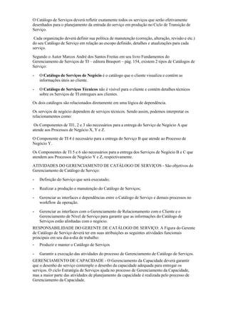 O Catálogo de Serviços deverá refletir exatamente todos os serviços que serão efetivamente
desenhados para o planejamento da entrada do serviço em produção no Ciclo de Transição de
Serviço.
Cada organização deverá definir sua política de manutenção (correção, alteração, revisão e etc.)
do seu Catálogo de Serviço em relação ao escopo definido, detalhes e atualizações para cada
serviço.
Segundo o Autor Marcos André dos Santos Freitas em seu livro Fundamentos do
Gerenciamento de Serviços de TI – editora Brasport – pág. 154, existem 2 tipos de Catálogos de
Serviço:
- O Catálogo de Serviços de Negócio é o catálogo que o cliente visualiza e contém as
informações úteis ao cliente.
- O Catálogo de Serviços Técnicos não é visível para o cliente e contém detalhes técnicos
sobre os Serviços de TI entregues aos clientes.
Os dois catálogos são relacionados diretamente em uma lógica de dependência.
Os serviços de negócio dependem de serviços técnicos. Sendo assim, podemos interpretar os
relacionamentos como:
Os Componentes de TI1, 2 e 3 são necessários para a entrega do Serviço de Negócio A que
atende aos Processos de Negócio X, Y e Z.
O Componente de TI 4 é necessário para a entrega do Serviço B que atende ao Processo de
Negócio Y.
Os Componentes de TI 5 e 6 são necessários para a entrega dos Serviços de Negócio B e C que
atendem aos Processos de Negócio Y e Z, respectivamente.
ATIVIDADES DO GERENCIAMENTO DE CATÁLOGO DE SERVIÇOS - São objetivos do
Gerenciamento de Catálogo de Serviço:
- Definição do Serviço que será executado;
- Realizar a produção e manutenção do Catálogo de Serviços;
- Gerenciar as interfaces e dependências entre o Catálogo de Serviço e demais processos no
workflow da operação.
- Gerenciar as interfaces com o Gerenciamento de Relacionamento com o Cliente e o
Gerenciamento de Nível de Serviço para garantir que as informações do Catálogo de
Serviços estão alinhadas com o negócio.
RESPONSABILIDADE DO GERENTE DE CATÁLOGO DE SERVIÇO: A Figura do Gerente
de Catálogo de Serviço deverá ter em suas atribuições as seguintes atividades funcionais
principais em seu dia-a-dia de trabalho:
- Produzir e manter o Catálogo de Serviços
- Garantir a execução das atividades do processo de Gerenciamento de Catálogo de Serviços.
GERENCIAMENTO DE CAPACIDADE - O Gerenciamento da Capacidade deverá garantir
que o desenho do serviço contemple o desenho da capacidade adequada para entregar os
serviços. O ciclo Estratégia de Serviços ajuda no processo de Gerenciamento da Capacidade,
mas a maior parte das atividades de planejamento da capacidade é realizada pelo processo de
Gerenciamento da Capacidade.
 