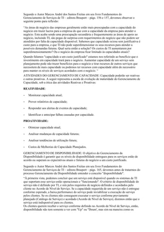 Segundo o Autor Marcos André dos Santos Freitas em seu livro Fundamentos do
Gerenciamento de Serviços de TI – editora Brasport – págs. 156 e 157, devemos observar o
seguinte ponto para reflexão:
“As áreas de negócio das empresas geralmente estão mais preocupadas com a capacidade do
negócio em trazer lucros para a empresa do que com a capacidade da empresa para atender o
negócio. Esta acaba sendo uma preocupação secundária e frequentemente as áreas de apoio ao
negócio, incluindo TI, são pegas de surpresa com requerimentos do negócio que não podem ser
atendidos por falta de capacidade disponível. Sabemos que capacidade ociosa sem justificativa é
custo para a empresa, e que TI não pode superdimensionar os seus recursos para atender a
possíveis demandas futuras. Qual seria então a solução? Os custos de TI aumentarem por
superdimensionamento? Ou o negócio da empresa ficar limitado às capacidades atuais?
Quando falamos "capacidade a um custo justificado" estamos nos referindo ao benefício que o
investimento em capacidade trará para o negócio. Aumentar capacidade de um serviço sem
planejamento pode não trazer benefícios para o negócio e tirar recursos de outros serviços que
necessitem de mais capacidade ou podemos ter recursos com capacidade além do necessário
para manter os níveis de serviços acordados com o negócio. “
ATIVIDADES DO GERENCIAMENTO DE CAPACIDADE: Capacidade poderão ser reativas
e outras proativas. A seguir representa a escala de evolução de maturidade do Gerenciamento de
Capacidade, sob a ótica das atividades Reativas e Proativas:
REATIVIDADE:
- Monitorar capacidade atual;
- Prover relatórios de capacidade;
- Responder aos alertas de eventos de capacidade;
- Identificar e antecipar falhas causadas por capacidade.
PROATIVIDADE:
- Otimizar capacidade atual;
- Analisar mudanças de capacidade futuras;
- Analisar tendências de utilização futura;
- Custos de Melhorias de Capacidade Planejados.
GERENCIAMENTO DE DISPONIBILIDADE: O objetivo do Gerenciamento da
Disponibilidade é garantir que os níveis de disponibilidade entregues para os serviços estão de
acordo ou superam as expectativas atuais e futuras do negócio a um custo justificado.
Segundo o Autor Marcos André dos Santos Freitas em seu livro Fundamentos do
Gerenciamento de Serviços de TI – editora Brasport – págs. 165, devemos antes de tratarmos do
processo Gerenciamento da Disponibilidade entender o conceito "disponibilidade".
“À primeira vista, podemos concluir que um serviço está disponível quando os sistemas de TI
que suportam esse serviço estão operacionais e "funcionando". O critério de disponibilidade do
serviço não é definido por TI, e sim pelos requisitos de negócio definidos e acordados pelo
cliente no Acordo de Nível de Serviço. Se a capacidade requerida de um serviço não é entregue
conforme esperado, a baixa performance do serviço pode inviabilizar a execução do serviço
pelos clientes. Se os clientes não conseguem executar o serviço conforme previamente
planejado (Catálogo de Serviço) e acordado (Acordo de Nível de Serviço), dizemos então que o
serviço está indisponível para os clientes.
Os clientes querem receber o serviço conforme definido no Acordo de Nível de Serviço, então,
disponibilidade não tem somente a ver com "Up" ou "Doum', mas sim na maneira como os
 