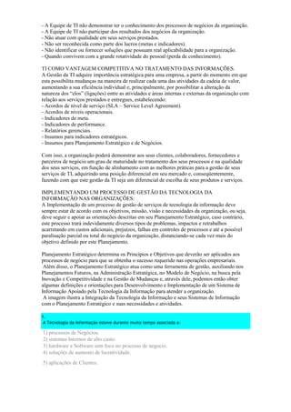 - A Equipe de TI não demonstrar ter o conhecimento dos processos de negócios da organização.
- A Equipe de TI não participar dos resultados dos negócios da organização.
- Não atuar com qualidade em seus serviços prestados.
- Não ser reconhecida como parte dos lucros (metas e indicadores).
- Não identificar ou fornecer soluções que possuam real aplicabilidade para a organização.
- Quando convivem com a grande rotatividade do pessoal (perda de conhecimento).
TI COMO VANTAGEM COMPETITIVA NO TRATAMENTO DAS INFORMAÇÕES.
A Gestão da TI adquire importância estratégica para uma empresa, a partir do momento em que
esta possibilita mudanças na maneira de realizar cada uma das atividades da cadeia de valor,
aumentando a sua eficiência individual e, principalmente, por possibilitar a alteração da
natureza dos “elos” (ligações) entre as atividades e áreas internas e externas da organização com
relação aos serviços prestados e entregues, estabelecendo:
- Acordos de nível de serviço (SLA – Service Level Agreement).
- Acordos de níveis operacionais.
- Indicadores de meta.
- Indicadores de performance.
- Relatórios gerenciais.
- Insumos para indicadores estratégicos.
- Insumos para Planejamento Estratégico e de Negócios.
Com isso, a organização poderá demonstrar aos seus clientes, colaboradores, fornecedores e
parceiros de negócio um grau de maturidade no tratamento dos seus processos e na qualidade
dos seus serviços, em função de alinhamento com as melhores práticas para a gestão de seus
serviços de TI, adquirindo uma posição diferencial em seu mercado e, conseqüentemente,
fazendo com que este gestão da TI seja um diferencial de escolha de seus produtos e serviços.
IMPLEMENTANDO UM PROCESSO DE GESTÃO DA TECNOLOGIA DA
INFORMAÇÃO NAS ORGANIZAÇÕES:
A Implementação de um processo de gestão de serviços de tecnologia da informação deve
sempre estar de acordo com os objetivos, missão, visão e necessidades da organização, ou seja,
deve seguir e apoiar as orientações descritas em seu Planejamento Estratégico, caso contrário,
este processo trará indevidamente diversos tipos de problemas, impactos e retrabalhos
acarretando em custos adicionais, prejuízos, falhas em controles de processos e até a possível
paralisação parcial ou total do negócio da organização, distanciando-se cada vez mais do
objetivo definido por este Planejamento.
Planejamento Estratégico determina os Princípios e Objetivos que deverão ser aplicados aos
processos de negócio para que se obtenha o sucesso requerido nas operações empresariais.
Além disso, o Planejamento Estratégico atua como uma ferramenta de gestão, auxiliando nos
Planejamentos Futuros, na Administração Estratégica, no Modelo de Negócio, na busca pela
Inovação e Competitividade e na Gestão de Mudanças e, através dele, podemos então obter
algumas definições e orientações para Desenvolvimento e Implementação de um Sistema de
Informação Apoiado pela Tecnologia da Informação para atender a organização.
A imagem ilustra a Integração da Tecnologia da Informação e seus Sistemas de Informação
com o Planejamento Estratégico e suas necessidades e atividades.
1.
A Tecnologia da Informação esteve durante muito tempo associada a:
1) processos de Negócios.
2) sistemas Internos de alto custo.
3) hardware e Software sem foco no processo de negocio.
4) soluções de aumento de lucratividade.
5) aplicações de Clientes.
 