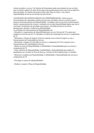 clientes recebem o serviço. Um Sistema de Faturamento pode estar rodando em um servidor,
mas um Job de cadastro de notas fiscais pode estar parado porque houve um Lock na tabela do
banco de dados. Os clientes não querem saber sobre Jobs ou Locks, e sim sobre a
disponibilidade do serviço de emissão de notas fiscais.”
ATIVIDADES DO GERENCIAMENTO DA DISPONIBILIDADE: Assim como no
Gerenciamento de Capacidade, também são previstas atividades reativas e proativas para o
processo de Gerenciamento da Disponibilidade. Atividades reativas envolvem monitoramento,
análise e gerenciamento de eventos e incidentes envolvendo disponibilidade depois que elas já
ocorreram. Geralmente são atividades operacionais. Atividades proativas envolvem
planejamento, desenho e melhoria da disponibilidade.
As atividades do Gerenciamento da Disponibilidade são:
- Desenhar os requerimentos de disponibilidade para um novo Serviço de TI ou para uma
mudança em um Serviço de TI e desenhar os critérios de restauração do serviço e componentes
de TI.
- Determinar a Função de Negócio Vital em conjunto com as áreas de negócio e com o
Gerenciamento da Continuidade de Serviço.
- Determinar o impacto de uma falha no serviço e componente de TI em conjunto com o
Gerenciamento de Continuidade de Serviço.
- Definir as metas de Disponibilidade, Confiabilidade e Sustentabilidade para os serviços e
componentes de TI.
- Gerar relatórios de Disponibilidade, Confiabilidade e Sustentabilidade para análise de
atendimento aos Acordos de Nível de Serviço, Acordos de Nível Operacionais e Contratos
- Monitorar a tendência de Disponibilidade, Confiabilidade e Sustentabilidade dos serviços e
componentes de TI.
- Investigar as causas de indisponibilidade.
- Produzir e manter o Plano de Disponibilidade.
 