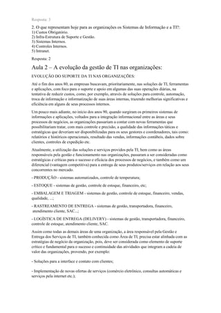 Resposta: 3
2. O que representam hoje para as organizações os Sistemas de Informação e a TI?:
1) Custos Obrigatório.
2) Infra-Estrutura de Suporte e Gestão.
3) Sistemas Internos.
4) Controles Internos.
5) Intranet.
Resposta: 2
Aula 2 – A evolução da gestão de TI nas organizações:
EVOLUÇÃO DO SUPORTE DA TI NAS ORGANIZAÇÕES:
Até o fim dos anos 80, as empresas buscavam, prioritariamente, nas soluções de TI, ferramentas
e aplicações, com foco para o suporte e apoio em algumas das suas operações diárias, na
tentativa de reduzir custos, como, por exemplo, através de soluções para controle, automação,
troca de informação e informatização de suas áreas internas, trazendo melhorias significativas e
eficiência em alguns de seus processos internos.
Um pouco mais adiante, no início dos anos 90, quando surgiram os primeiros sistemas de
informações e aplicações, voltados para a integração informacional entre as áreas e seus
processos de negócios, as organizações passariam a contar com novas ferramentas que
possibilitariam tratar, com mais controle e precisão, a qualidade das informações táticas e
estratégicas que deveriam ser disponibilizadas para os seus gestores e coordenadores, tais como:
relatórios e históricos operacionais, resultado das vendas, informações contábeis, dados sobre
clientes, controles de expedição etc.
Atualmente, a utilização das soluções e serviços providos pela TI, bem como as áreas
responsáveis pela gestão e funcionamento nas organizações, passaram a ser consideradas como
estratégicas e críticas para o sucesso e eficácia dos processos de negócios, e também como um
diferencial (vantagem competitiva) para a entrega de seus produtos/serviços em relação aos seus
concorrentes no mercado.
- PRODUÇÃO - sistemas automatizados, controle de temperatura;
- ESTOQUE - sistemas de gestão, controle de estoque, financeiro, etc;
- EMBALAGEM E TRIAGEM - sistemas de gestão, controle de estoque, financeiro, vendas,
qualidade, ...;
- RASTREAMENTO DE ENTREGA - sistemas de gestão, transportadora, financeiro,
atendimento cliente, SAC...;
- LOGÍSTICA DE ENTREGA (DELIVERY) - sistemas de gestão, transportadora, financeiro,
controle de estoque, atendimento cliente, SAC.
Assim como todas as demais áreas de uma organização, a área responsável pela Gestão e
Entrega dos Serviços de TI, também conhecida como Área de TI, precisa estar alinhada com as
estratégias de negócio da organização, pois, deve ser considerada como elemento de suporte
crítico e fundamental para o sucesso e continuidade das atividades que integram a cadeia de
valor das organizações, provendo, por exemplo:
- Soluções para a interface e contato com clientes;
- Implementação de novas ofertas de serviços (comércio eletrônico, consultas automáticas e
serviços pela internet etc.);
 